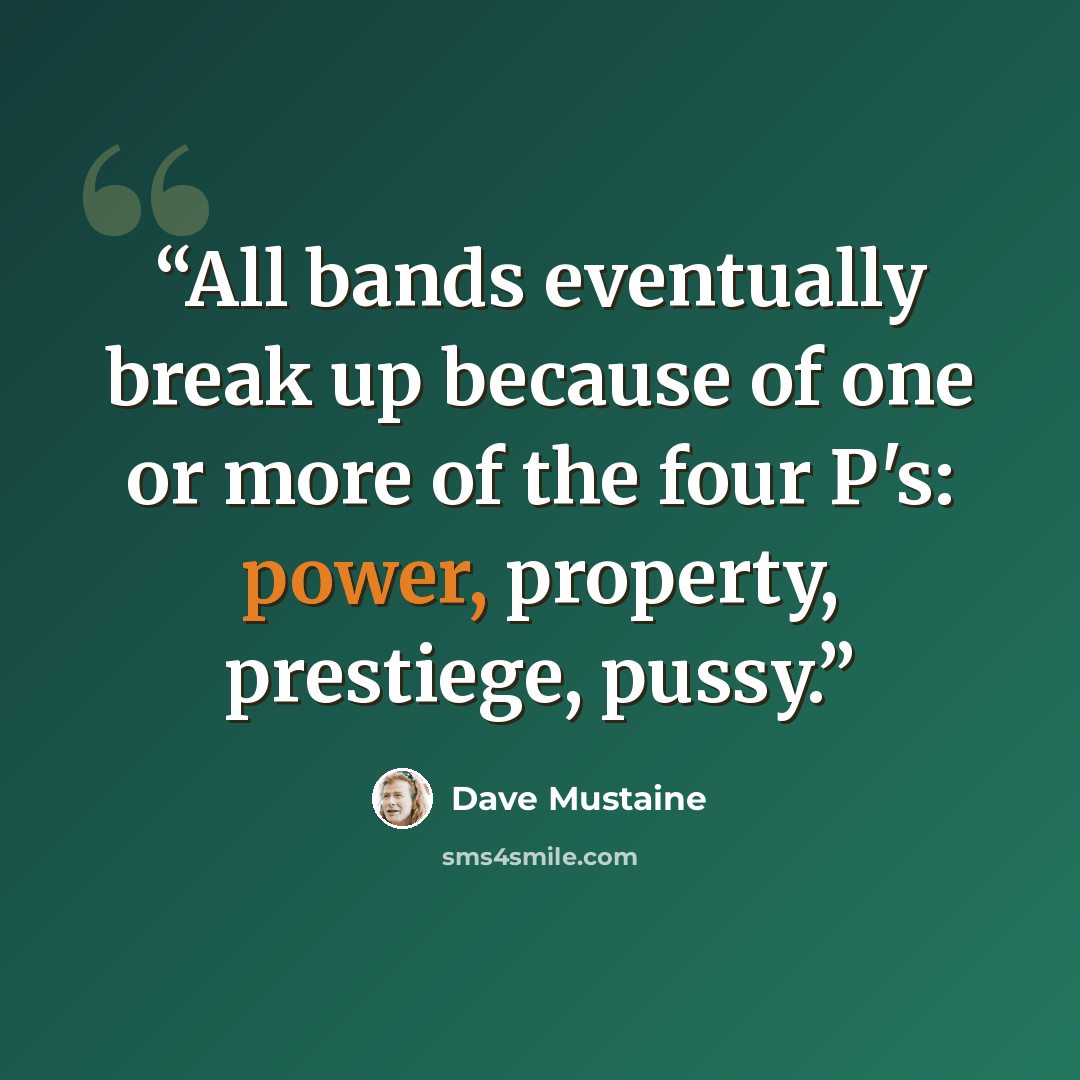 “All bands eventually break up because of one or more of the four P's: power, property, prestiege, pussy.” quote by Dave Mustaine
