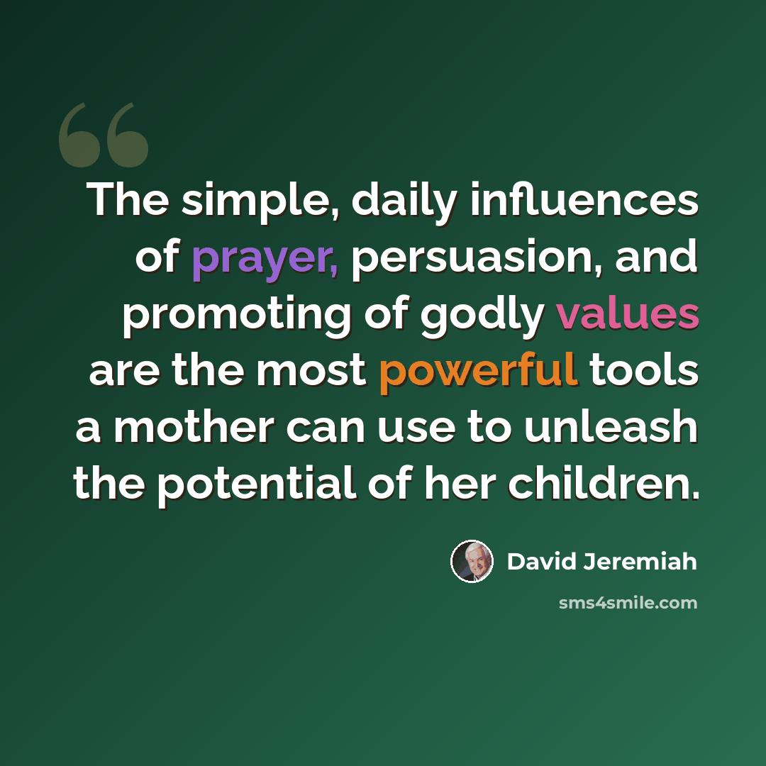 “The simple, daily influences of prayer, persuasion, and promoting of godly values are the most powerful tools a mother can use to unleash the potential of her children.” quote by David Jeremiah