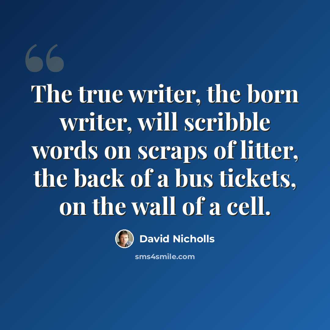 “The true writer, the born writer, will scribble words on scraps of litter, the back of a bus tickets, on the wall of a cell.” quote by David Nicholls