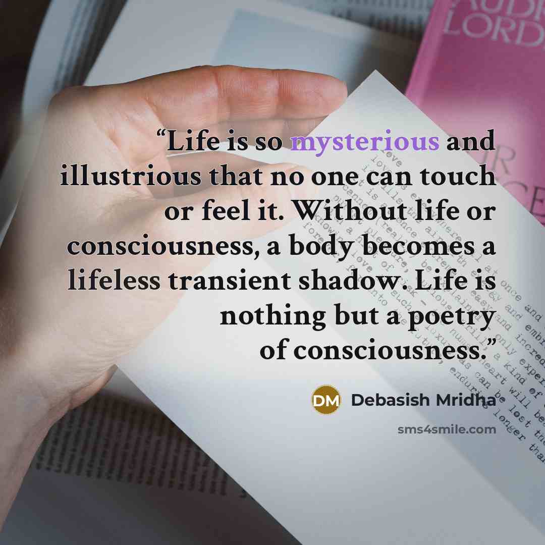 “Life is so mysterious and illustrious that no one can touch or feel it. Without life or consciousness, a body becomes a lifeless transient shadow. Life is nothing but a poetry of consciousness.” quote by Debasish Mridha