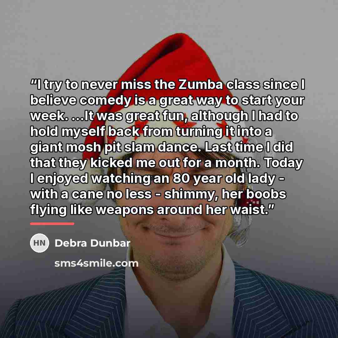 “I try to never miss the Zumba class since I believe comedy is a great way to start your week. ...It was great fun, although I had to hold myself back from turning it into a giant mosh pit slam dance. Last time I did that they kicked me out for a month. Today I enjoyed watching an 80 year old lady…” quote by Debra Dunbar