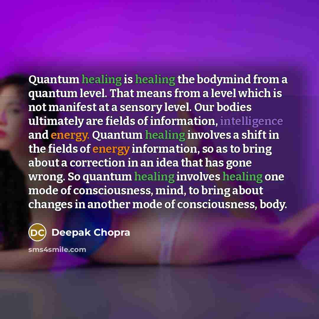 “Quantum healing is healing the bodymind from a quantum level. That means from a level which is not manifest at a sensory level. Our bodies ultimately are fields of information, intelligence and energy. Quantum healing involves a shift in the fields of energy information, so as to bring about a…” quote by Deepak Chopra