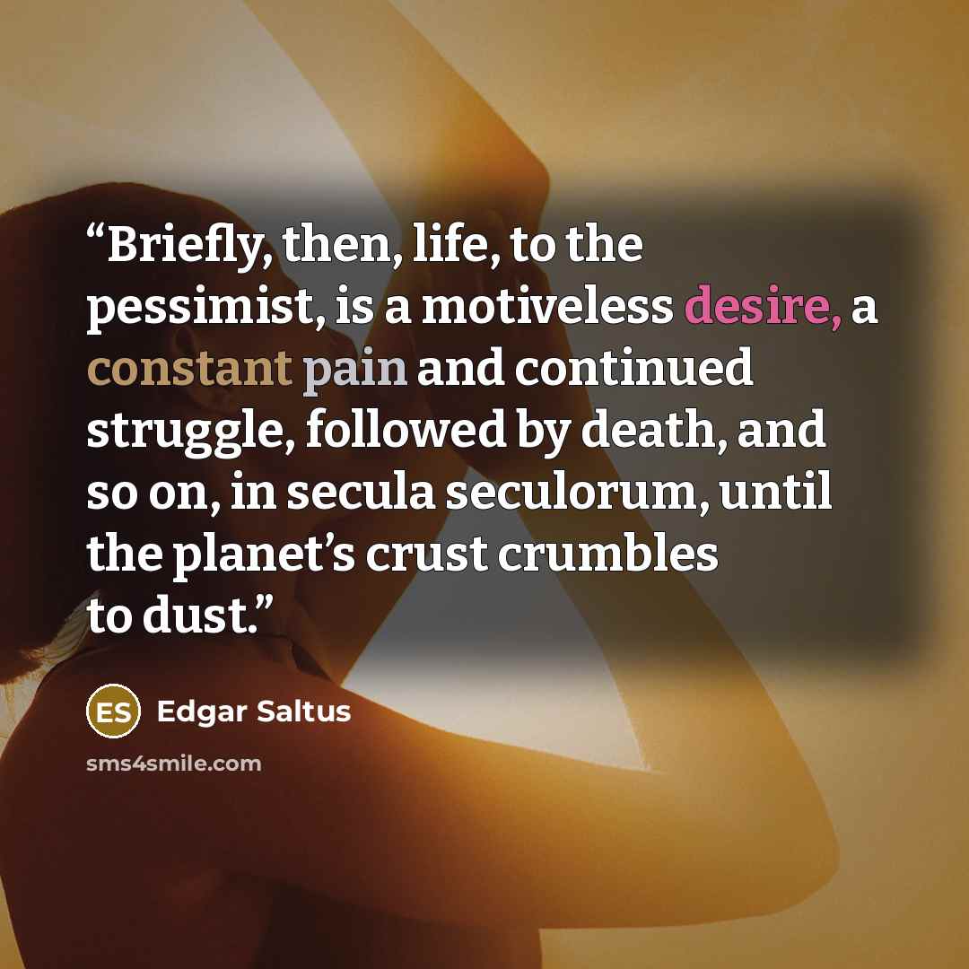 “Briefly, then, life, to the pessimist, is a motiveless desire, a constant pain and continued struggle, followed by death, and so on, in secula seculorum, until the planet’s crust crumbles to dust.” quote by Edgar Saltus