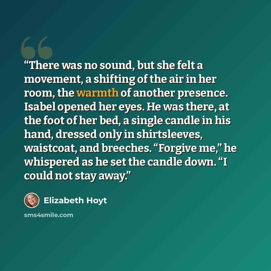 “There was no sound, but she felt a movement, a shifting of the air in her room, the warmth of another presence. Isabel opened her eyes. He was there, at the foot of her bed, a single candle in his hand, dressed only in shirtsleeves, waistcoat, and breeches. “Forgive me,” he whispered as he set the…” quote by Elizabeth Hoyt