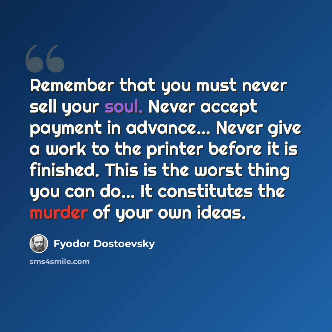 “Remember that you must never sell your soul. Never accept payment in advance… Never give a work to the printer before it is finished. This is the worst thing you can do… It constitutes the murder of your own ideas.” quote by Fyodor Dostoevsky
