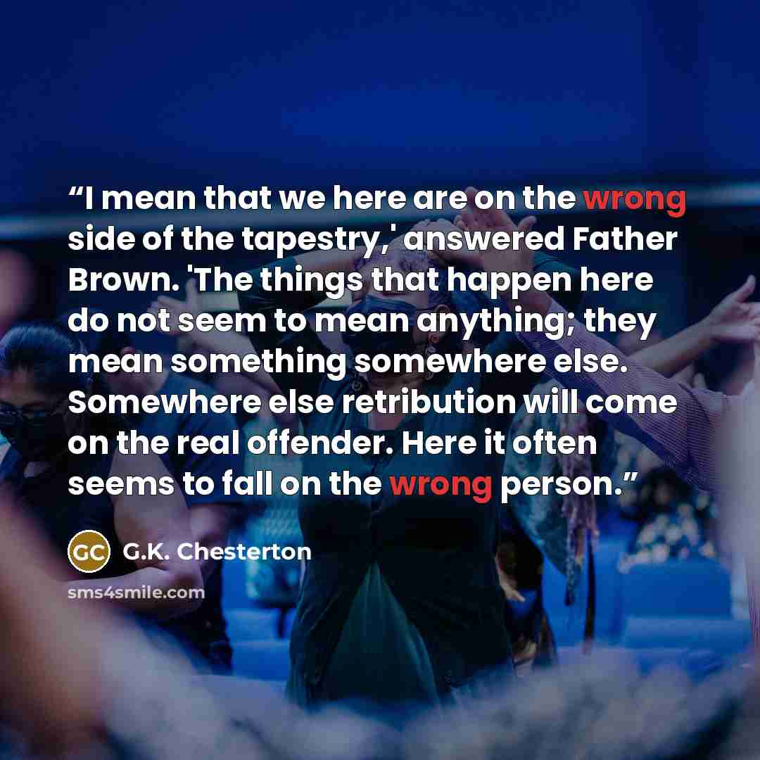 “I mean that we here are on the wrong side of the tapestry,' answered Father Brown. 'The things that happen here do not seem to mean anything; they mean something somewhere else. Somewhere else retribution will come on the real offender. Here it often seems to fall on the wrong person.” quote by G.K. Chesterton