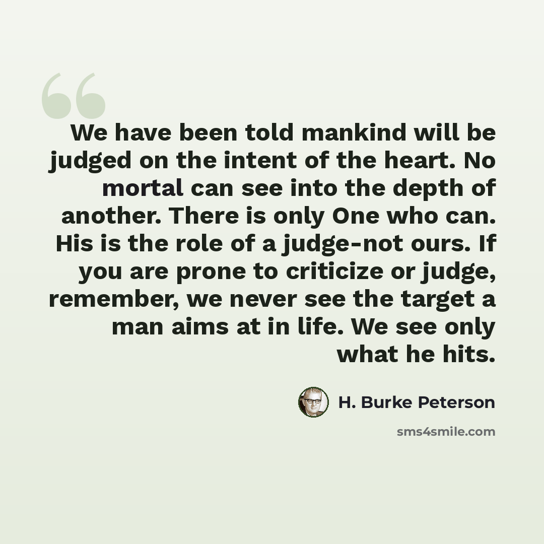 “We have been told mankind will be judged on the intent of the heart. No mortal can see into the depth of another. There is only One who can. His is the role of a judge-not ours. If you are prone to criticize or judge, remember, we never see the target a man aims at in life. We see only what he hits.” quote by H. Burke Peterson