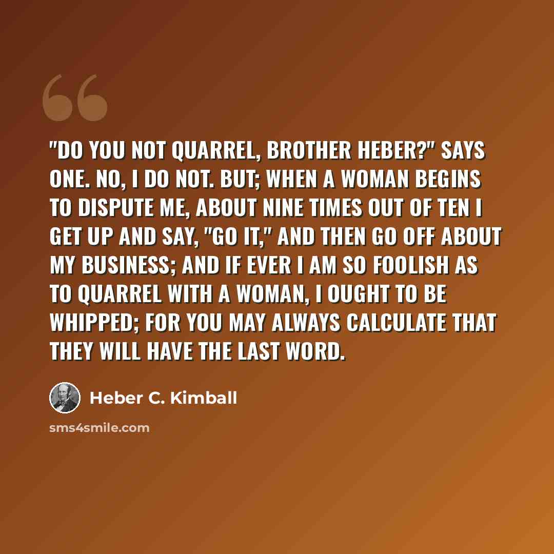 “"Do you not quarrel, brother Heber?" says one. No, I do not. But; when a woman begins to dispute me, about nine times out of ten I get up and say, "Go it," and then go off about my business; and if ever I am so foolish as to quarrel with a woman, I ought to be whipped; for you may always calculate…” quote by Heber C. Kimball