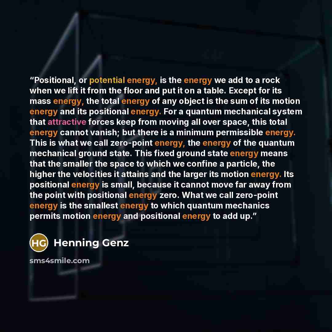 “Positional, or potential energy, is the energy we add to a rock when we lift it from the floor and put it on a table. Except for its mass energy, the total energy of any object is the sum of its motion energy and its positional energy. For a quantum mechanical system that attractive forces keep…” quote by Henning Genz