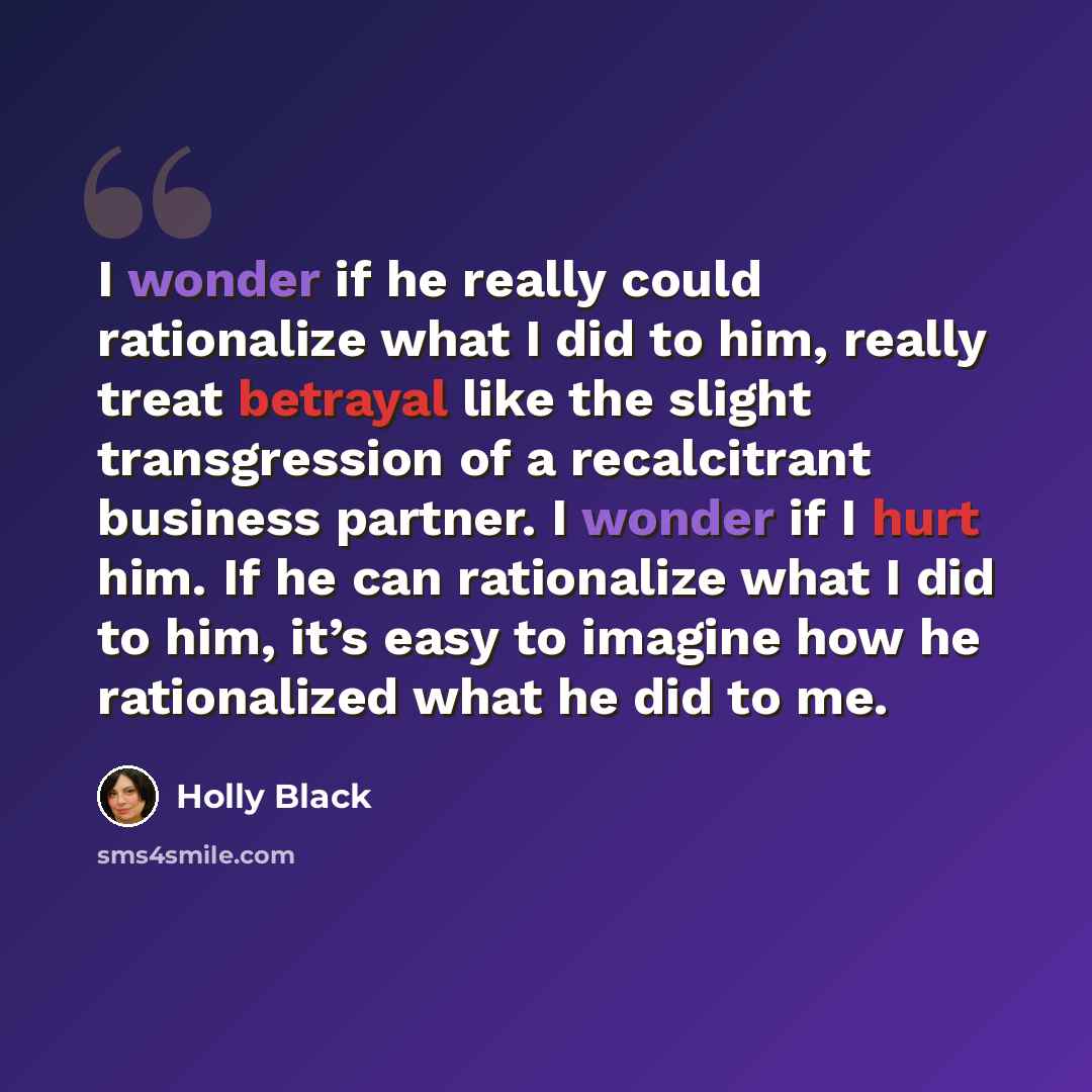“I wonder if he really could rationalize what I did to him, really treat betrayal like the slight transgression of a recalcitrant business partner. I wonder if I hurt him. If he can rationalize what I did to him, it’s easy to imagine how he rationalized what he did to me.” quote by Holly Black