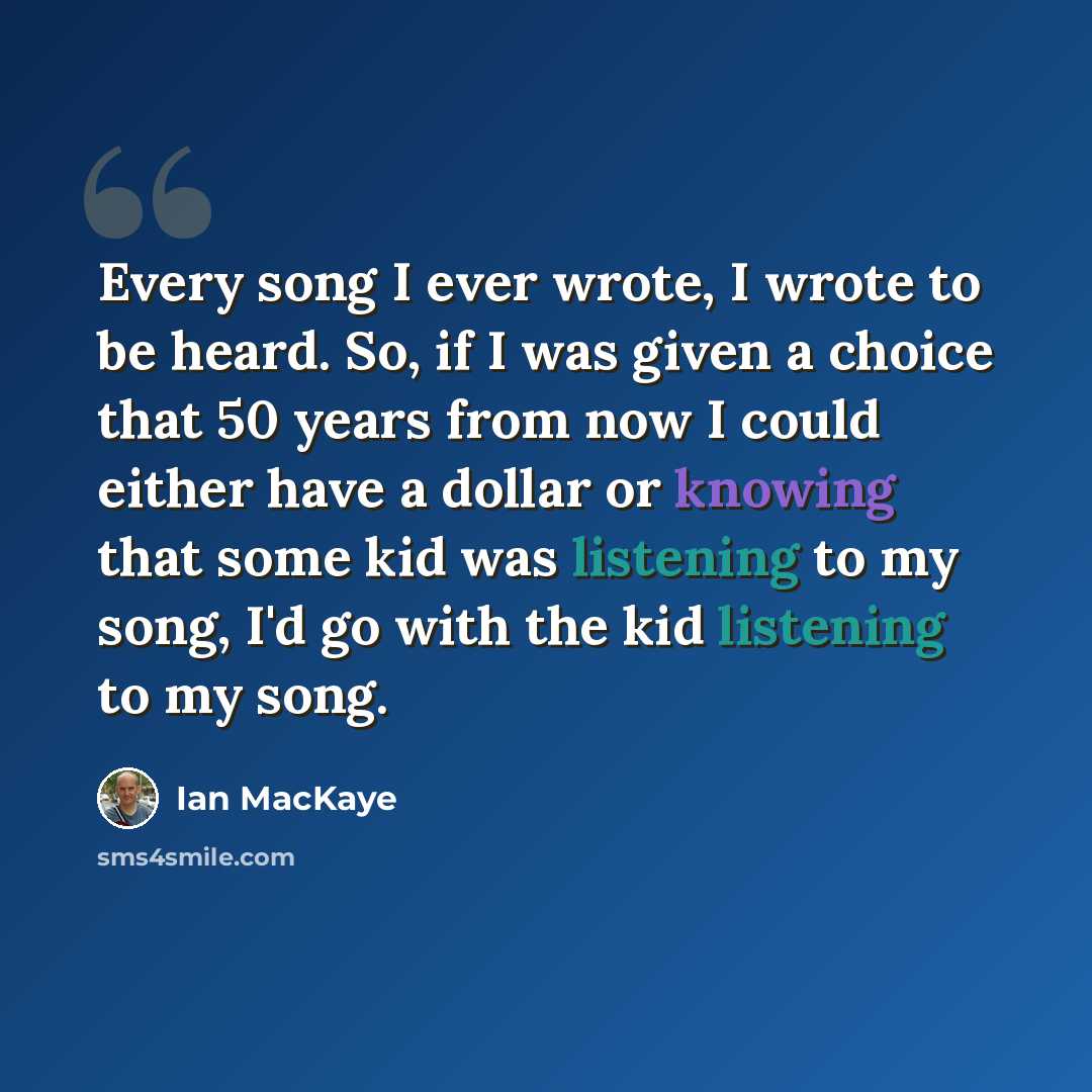 “Every song I ever wrote, I wrote to be heard. So, if I was given a choice that 50 years from now I could either have a dollar or knowing that some kid was listening to my song, I'd go with the kid listening to my song.” quote by Ian MacKaye