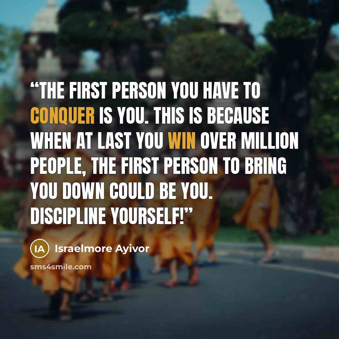 “The first person you have to conquer is you. This is because when at last you win over million people, the first person to bring you down could be you. Discipline yourself!” quote by Israelmore Ayivor