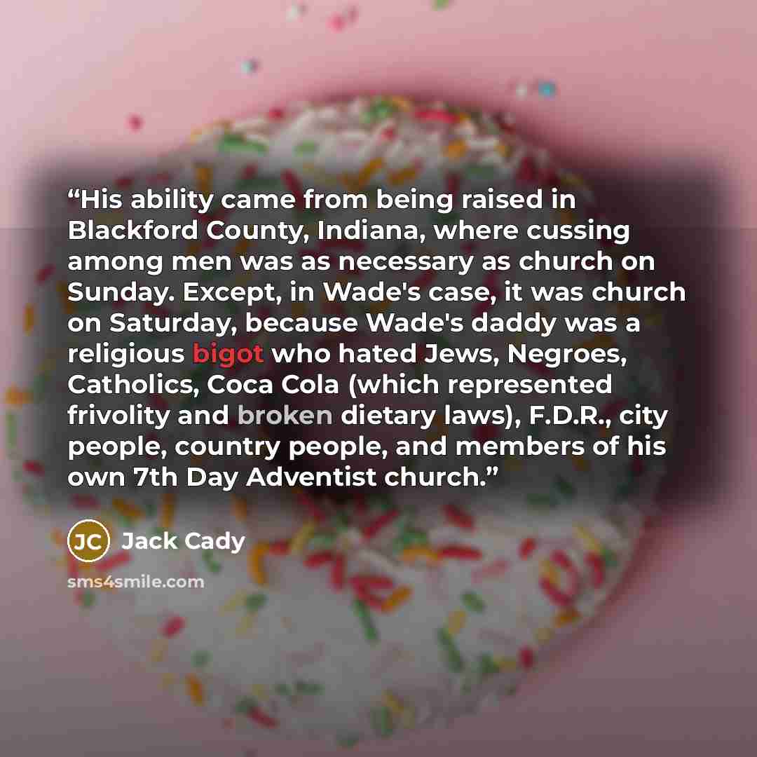 “His ability came from being raised in Blackford County, Indiana, where cussing among men was as necessary as church on Sunday. Except, in Wade's case, it was church on Saturday, because Wade's daddy was a religious bigot who hated Jews, Negroes, Catholics, Coca Cola (which represented frivolity…” quote by Jack Cady