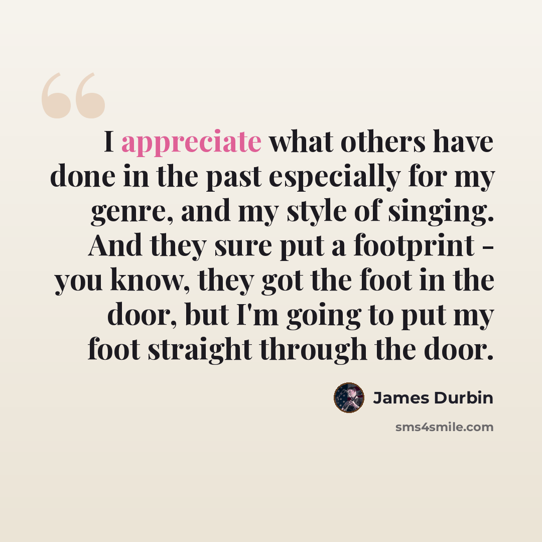 “I appreciate what others have done in the past especially for my genre, and my style of singing. And they sure put a footprint - you know, they got the foot in the door, but I'm going to put my foot straight through the door.” quote by James Durbin
