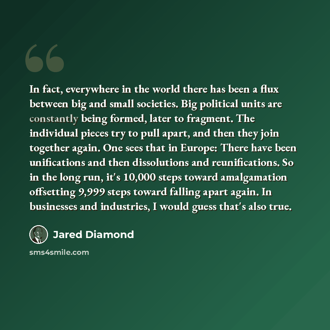 “In fact, everywhere in the world there has been a flux between big and small societies. Big political units are constantly being formed, later to fragment. The individual pieces try to pull apart, and then they join together again. One sees that in Europe: There have been unifications and then…” quote by Jared Diamond