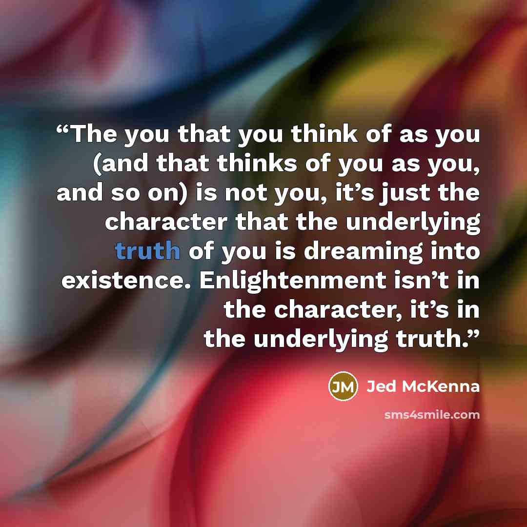 “The you that you think of as you (and that thinks of you as you, and so on) is not you, it’s just the character that the underlying truth of you is dreaming into existence. Enlightenment isn’t in the character, it’s in the underlying truth.” quote by Jed McKenna