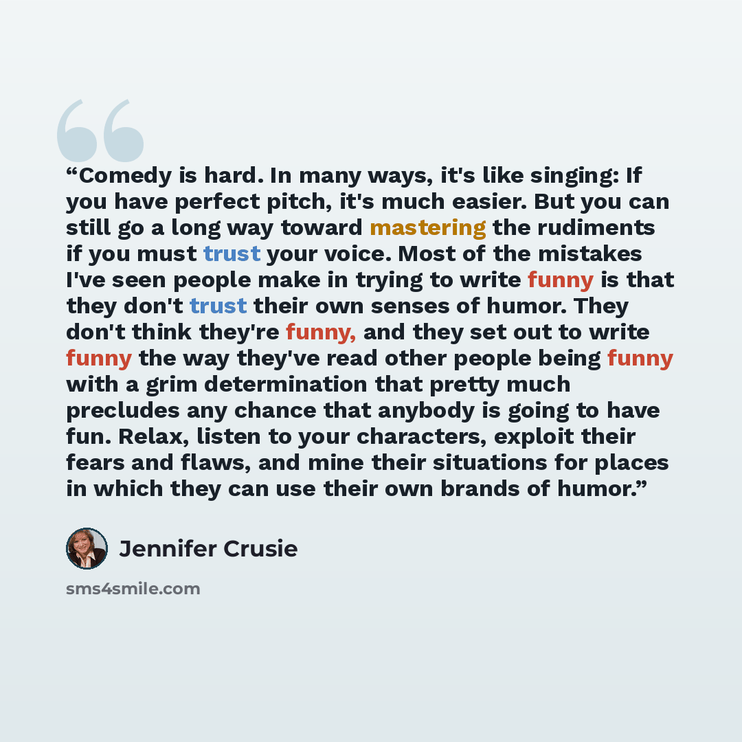 “Comedy is hard. In many ways, it's like singing: If you have perfect pitch, it's much easier. But you can still go a long way toward mastering the rudiments if you must trust your voice. Most of the mistakes I've seen people make in trying to write funny is that they don't trust their own senses…” quote by Jennifer Crusie