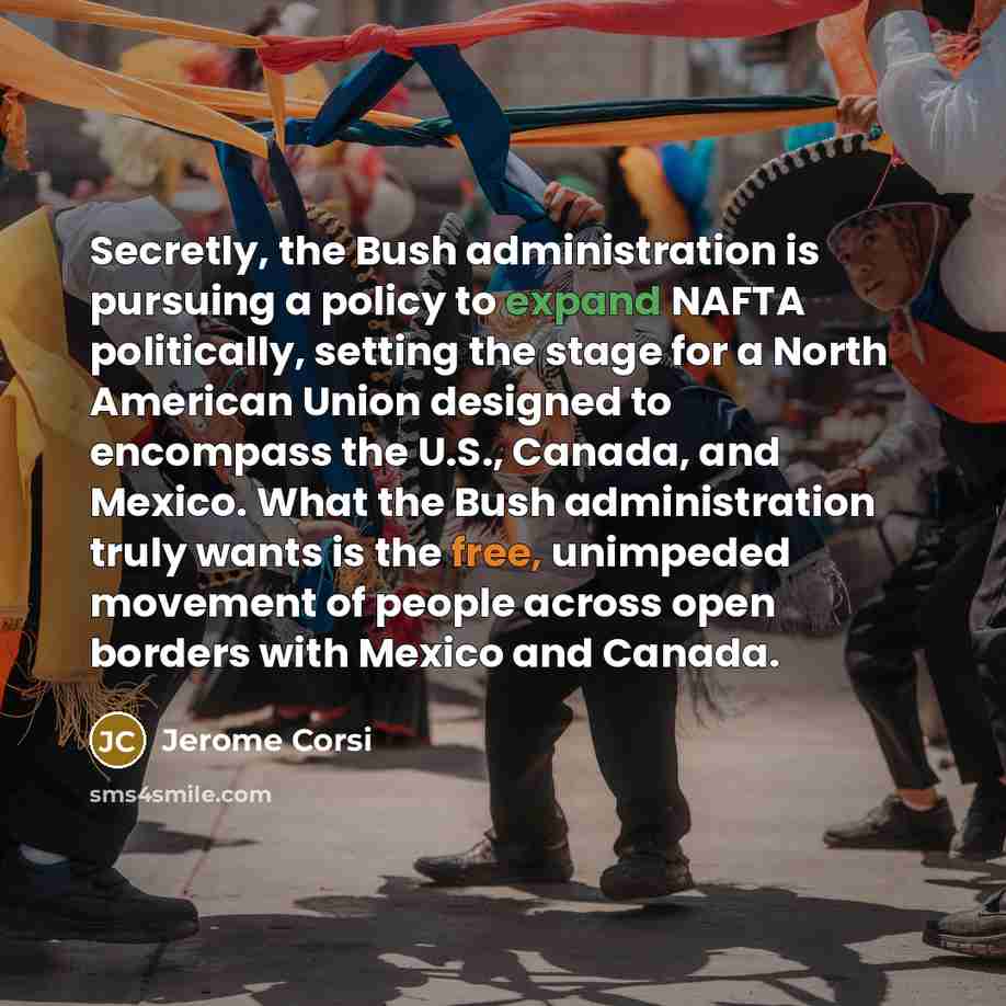 “Secretly, the Bush administration is pursuing a policy to expand NAFTA politically, setting the stage for a North American Union designed to encompass the U.S., Canada, and Mexico. What the Bush administration truly wants is the free, unimpeded movement of people across open borders with Mexico…” quote by Jerome Corsi
