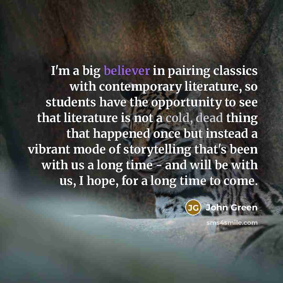 “I'm a big believer in pairing classics with contemporary literature, so students have the opportunity to see that literature is not a cold, dead thing that happened once but instead a vibrant mode of storytelling that's been with us a long time - and will be with us, I hope, for a long time to come.” quote by John Green