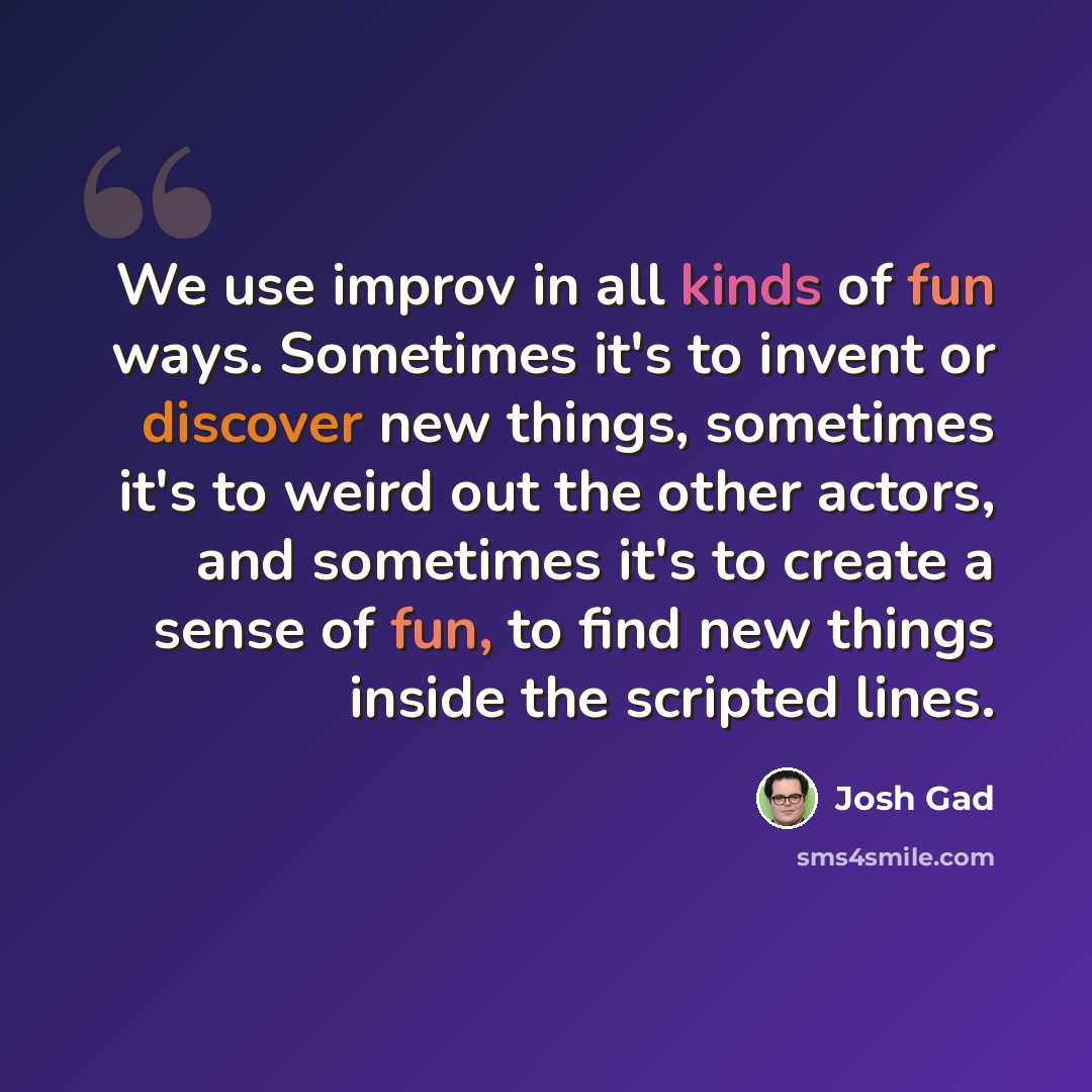 “We use improv in all kinds of fun ways. Sometimes it's to invent or discover new things, sometimes it's to weird out the other actors, and sometimes it's to create a sense of fun, to find new things inside the scripted lines.” quote by Josh Gad