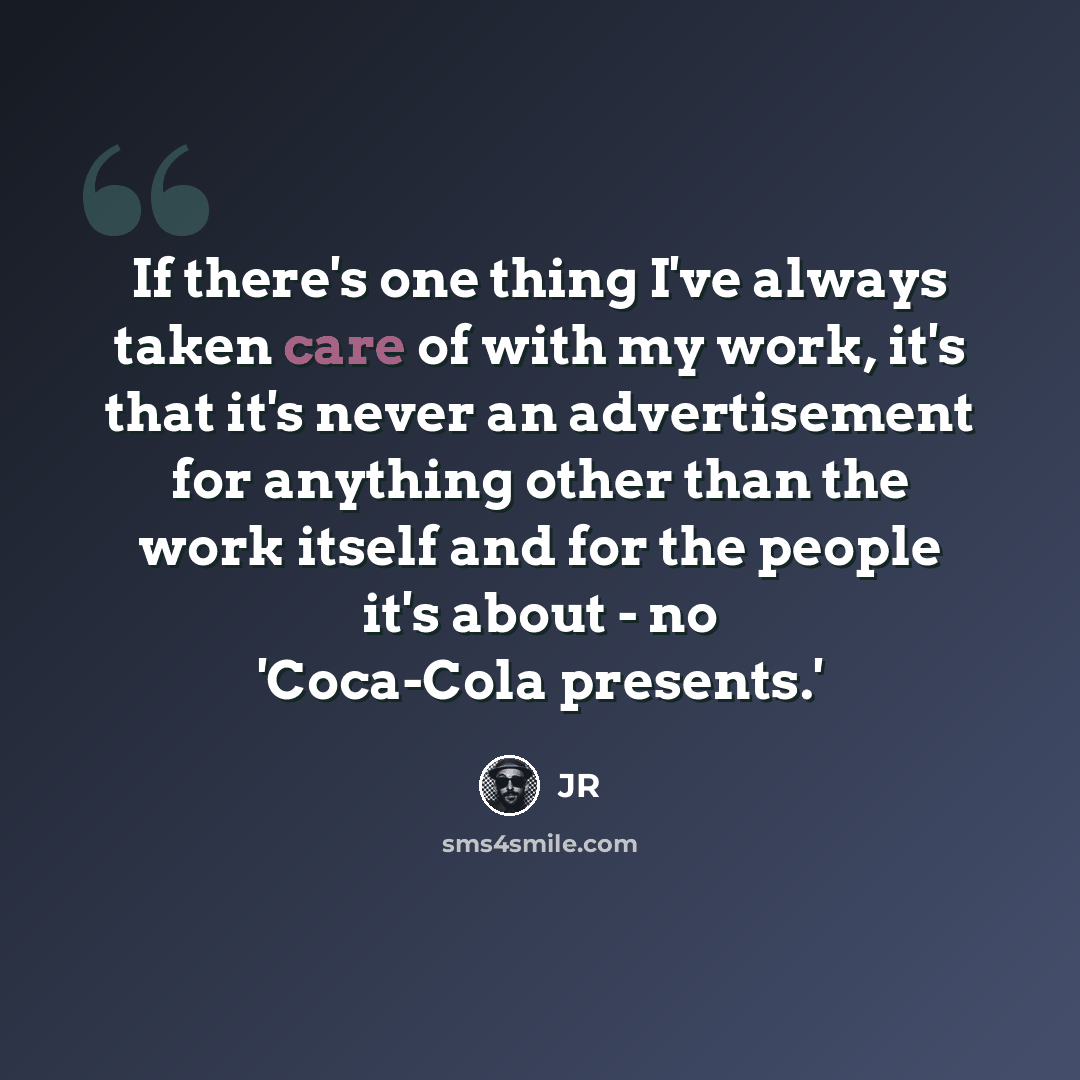 “If there's one thing I've always taken care of with my work, it's that it's never an advertisement for anything other than the work itself and for the people it's about - no 'Coca-Cola presents.'” quote by JR
