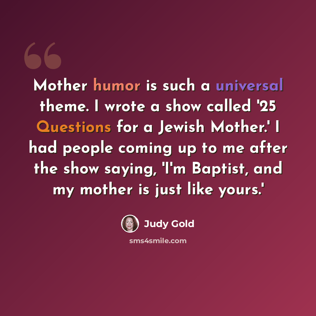 “Mother humor is such a universal theme. I wrote a show called '25 Questions for a Jewish Mother.' I had people coming up to me after the show saying, 'I'm Baptist, and my mother is just like yours.'” quote by Judy Gold