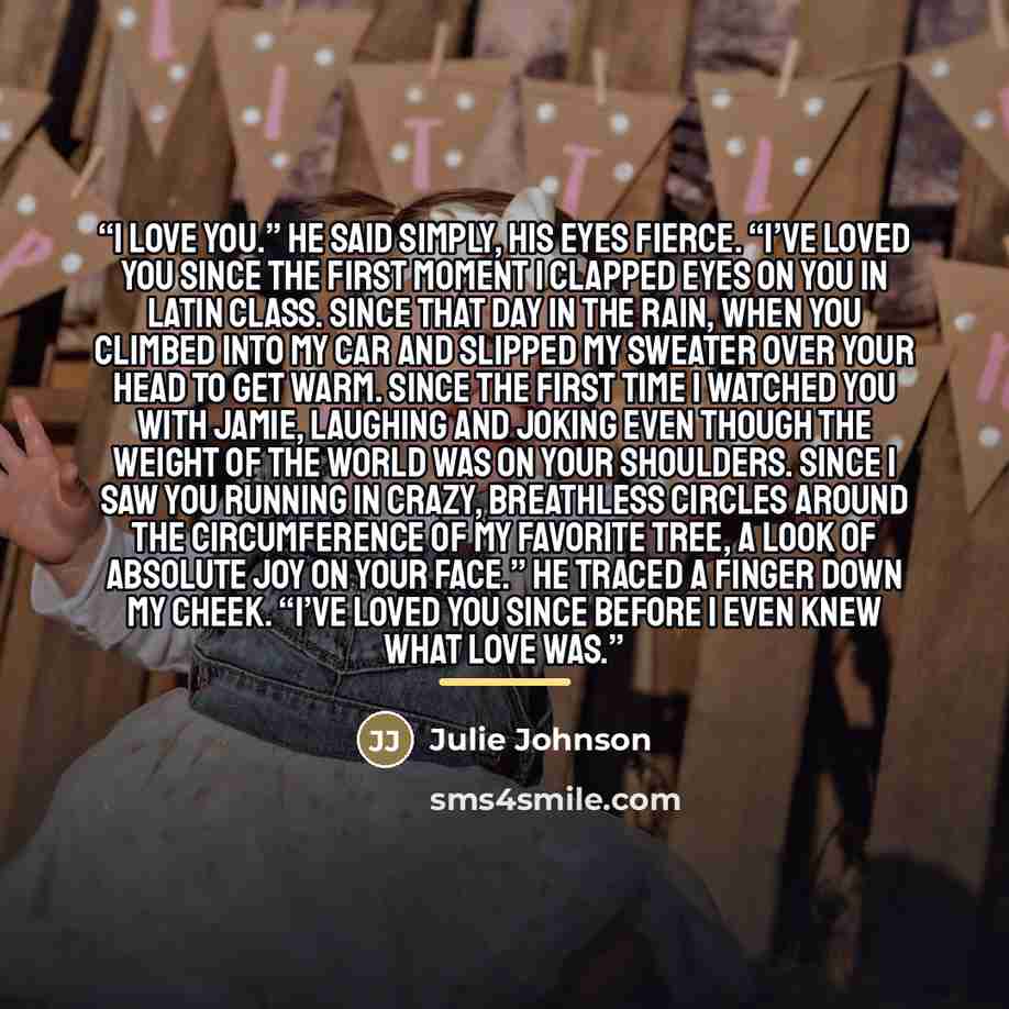“I love you.” He said simply, his eyes fierce. “I’ve loved you since the first moment I clapped eyes on you in Latin class. Since that day in the rain, when you climbed into my car and slipped my sweater over your head to get warm. Since the first time I watched you with Jamie, laughing and joking…” quote by Julie Johnson
