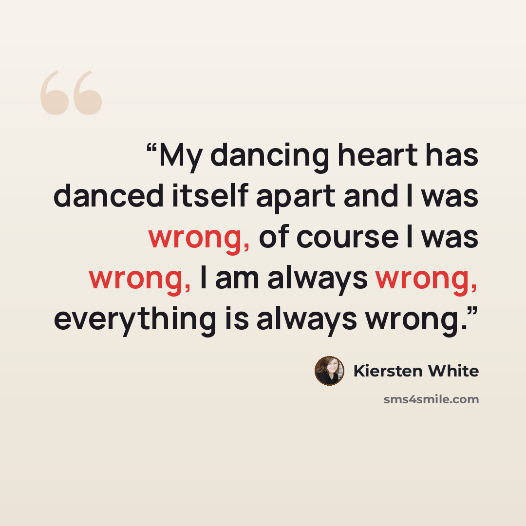 “My dancing heart has danced itself apart and I was wrong, of course I was wrong, I am always wrong, everything is always wrong.” quote by Kiersten White
