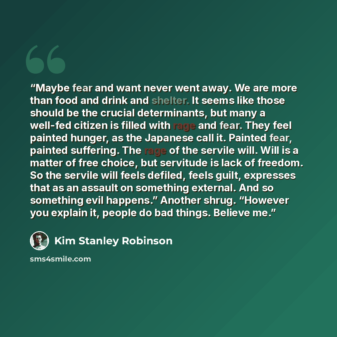 “Maybe fear and want never went away. We are more than food and drink and shelter. It seems like those should be the crucial determinants, but many a well-fed citizen is filled with rage and fear. They feel painted hunger, as the Japanese call it. Painted fear, painted suffering. The rage of the…” quote by Kim Stanley Robinson