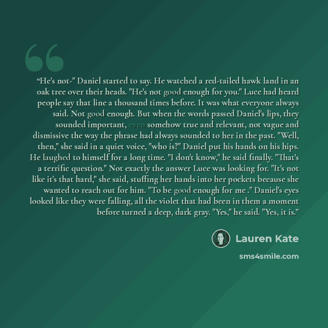 “He's not-" Daniel started to say. He watched a red-tailed hawk land in an oak tree over their heads. "He's not good enough for you." Luce had heard people say that line a thousand times before. It was what everyone always said. Not good enough. But when the words passed Daniel's lips, they sounded…” quote by Lauren Kate