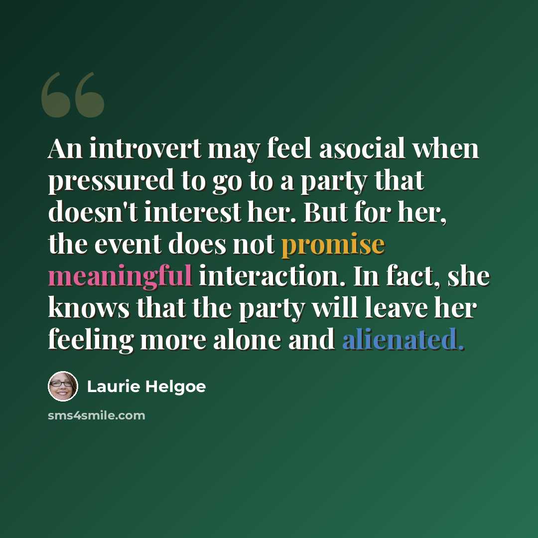 “An introvert may feel asocial when pressured to go to a party that doesn't interest her. But for her, the event does not promise meaningful interaction. In fact, she knows that the party will leave her feeling more alone and alienated.” quote by Laurie Helgoe