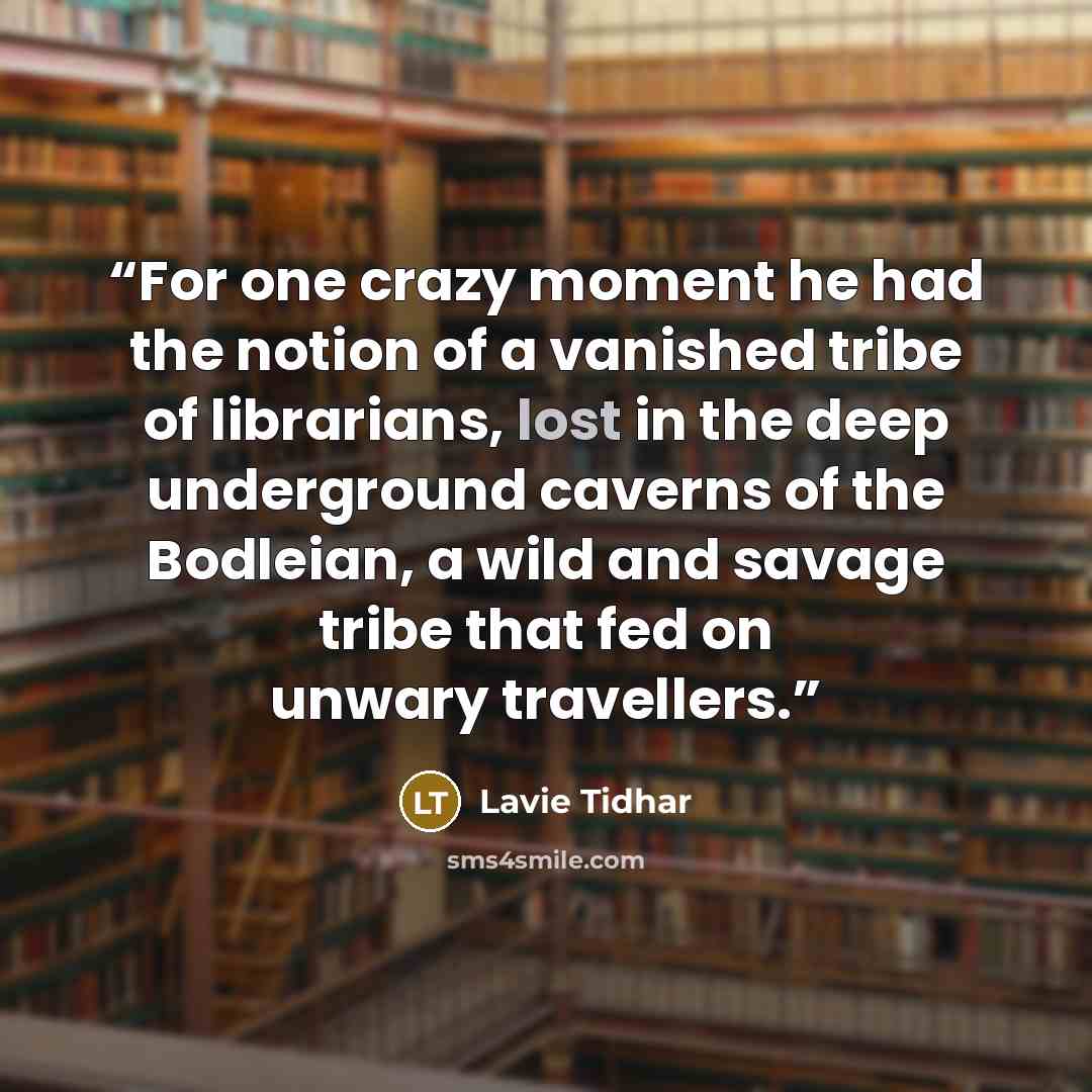 “For one crazy moment he had the notion of a vanished tribe of librarians, lost in the deep underground caverns of the Bodleian, a wild and savage tribe that fed on unwary travellers.” quote by Lavie Tidhar