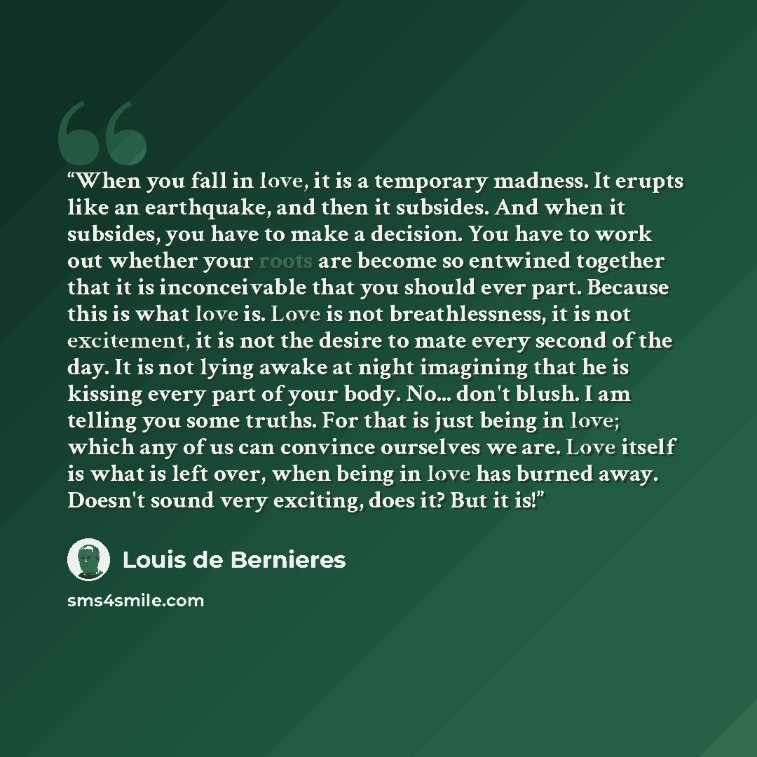 “When you fall in love, it is a temporary madness. It erupts like an earthquake, and then it subsides. And when it subsides, you have to make a decision. You have to work out whether your roots are become so entwined together that it is inconceivable that you should ever part. Because this is what…” quote by Louis De Bernières