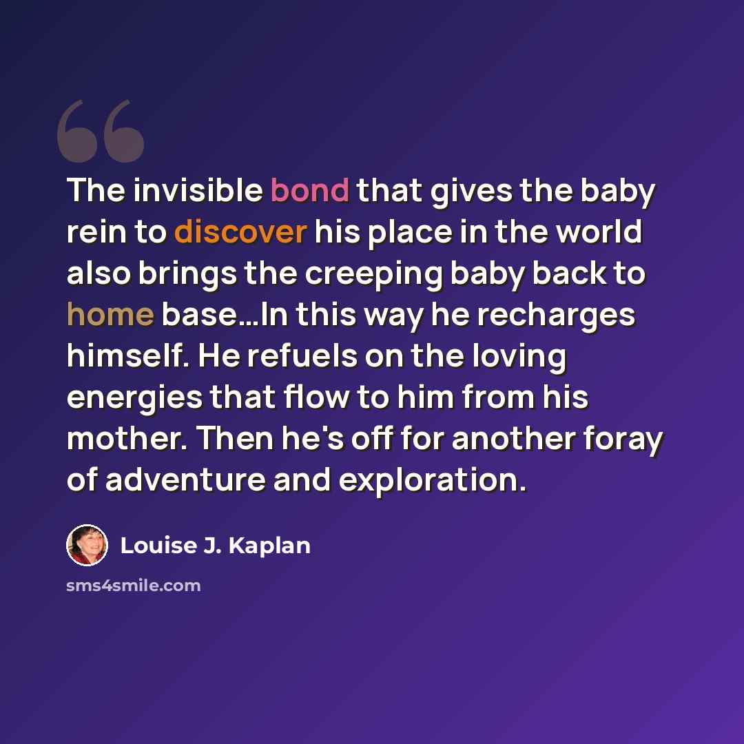 “The invisible bond that gives the baby rein to discover his place in the world also brings the creeping baby back to home base…In this way he recharges himself. He refuels on the loving energies that flow to him from his mother. Then he's off for another foray of adventure and exploration.” quote by Louise J. Kaplan