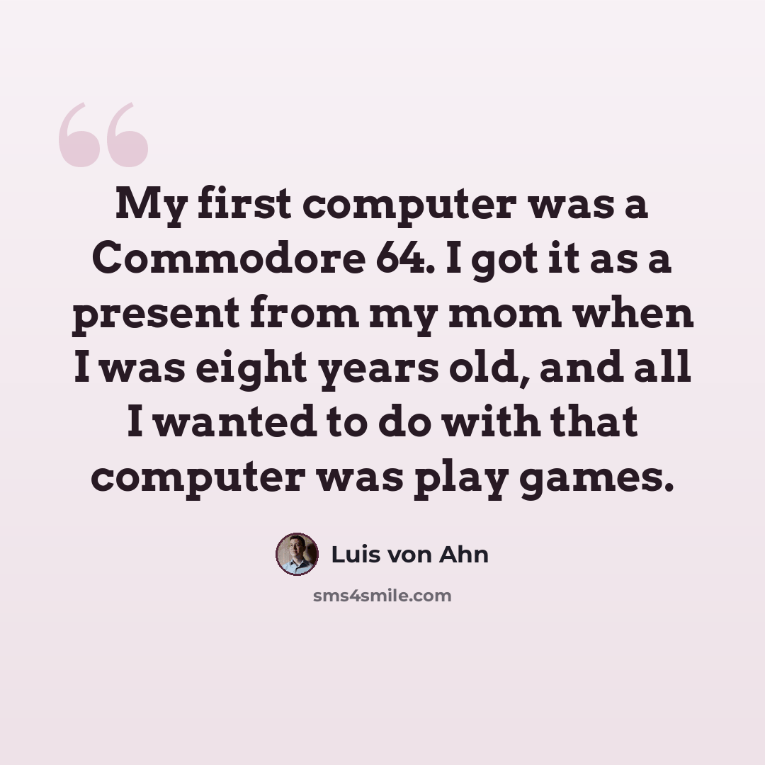 “My first computer was a Commodore 64. I got it as a present from my mom when I was eight years old, and all I wanted to do with that computer was play games.” quote by Luis von Ahn