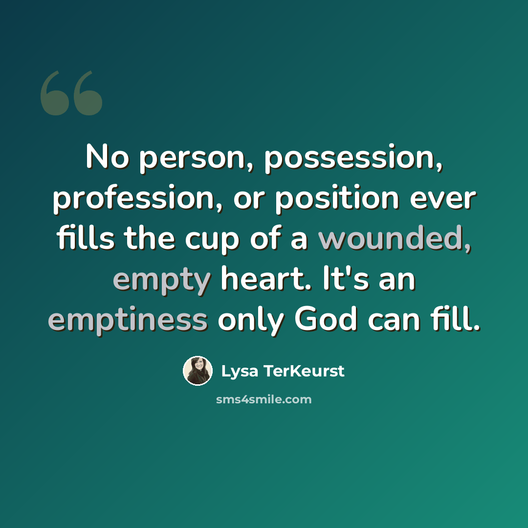“No person, possession, profession, or position ever fills the cup of a wounded, empty heart. It's an emptiness only God can fill.” quote by Lysa TerKeurst