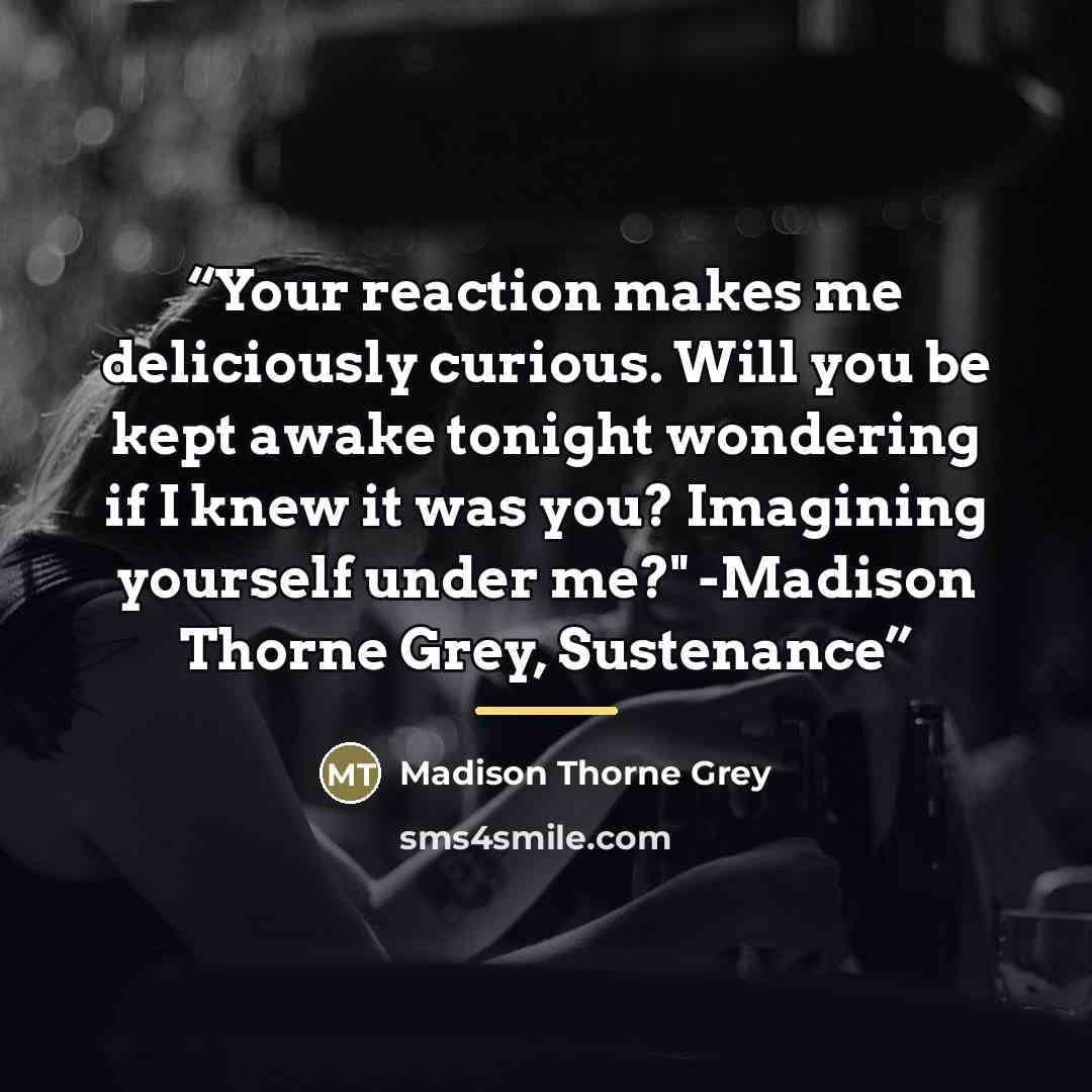 “Your reaction makes me deliciously curious. Will you be kept awake tonight wondering if I knew it was you? Imagining yourself under me?" -Madison Thorne Grey, Sustenance” quote by Madison Thorne Grey