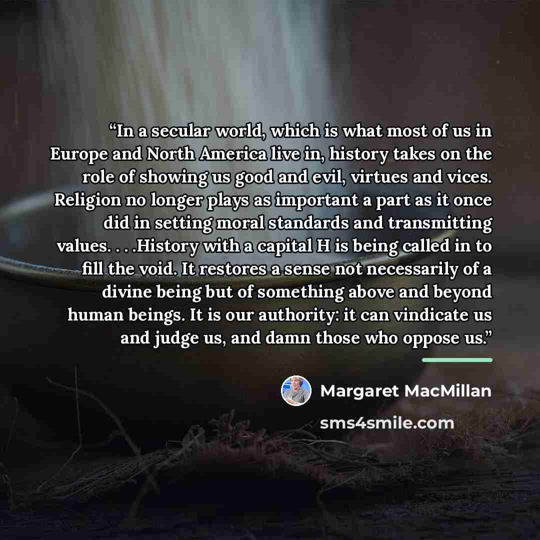 “In a secular world, which is what most of us in Europe and North America live in, history takes on the role of showing us good and evil, virtues and vices. Religion no longer plays as important a part as it once did in setting moral standards and transmitting values. . . .History with a capital H…” quote by Margaret MacMillan