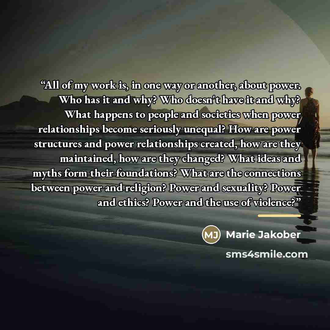 “All of my work is, in one way or another, about power. Who has it and why? Who doesn't have it and why? What happens to people and societies when power relationships become seriously unequal? How are power structures and power relationships created, how are they maintained, how are they changed?…” quote by Marie Jakober