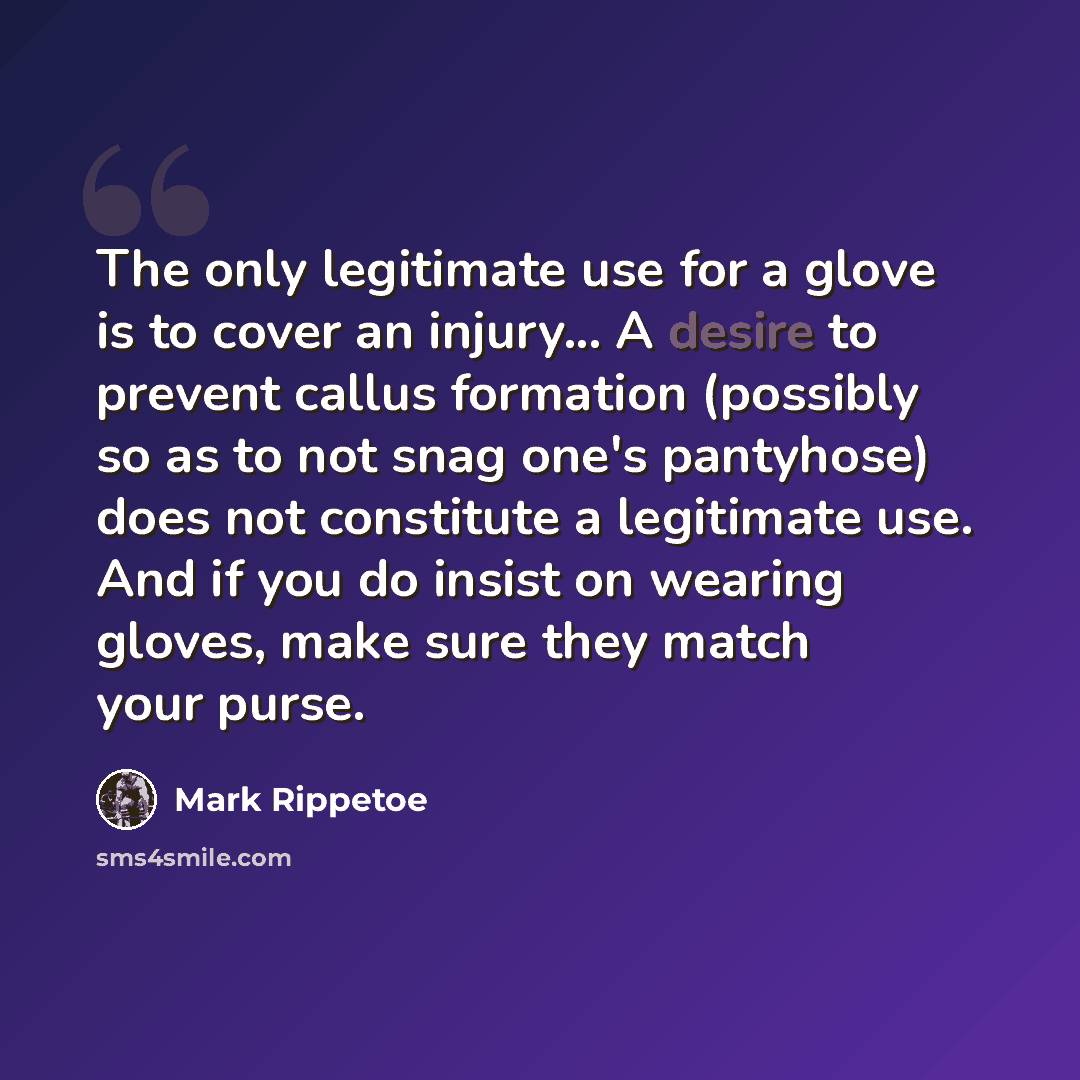 “The only legitimate use for a glove is to cover an injury... A desire to prevent callus formation (possibly so as to not snag one's pantyhose) does not constitute a legitimate use. And if you do insist on wearing gloves, make sure they match your purse.” quote by Mark Rippetoe