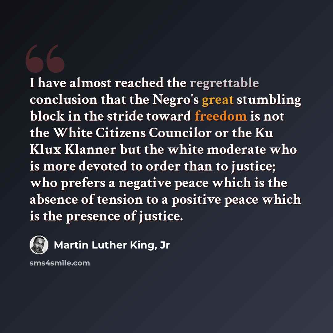 “I have almost reached the regrettable conclusion that the Negro's great stumbling block in the stride toward freedom is not the White Citizens Councilor or the Ku Klux Klanner but the white moderate who is more devoted to order than to justice; who prefers a negative peace which is the absence of…” quote by Martin Luther King, Jr
