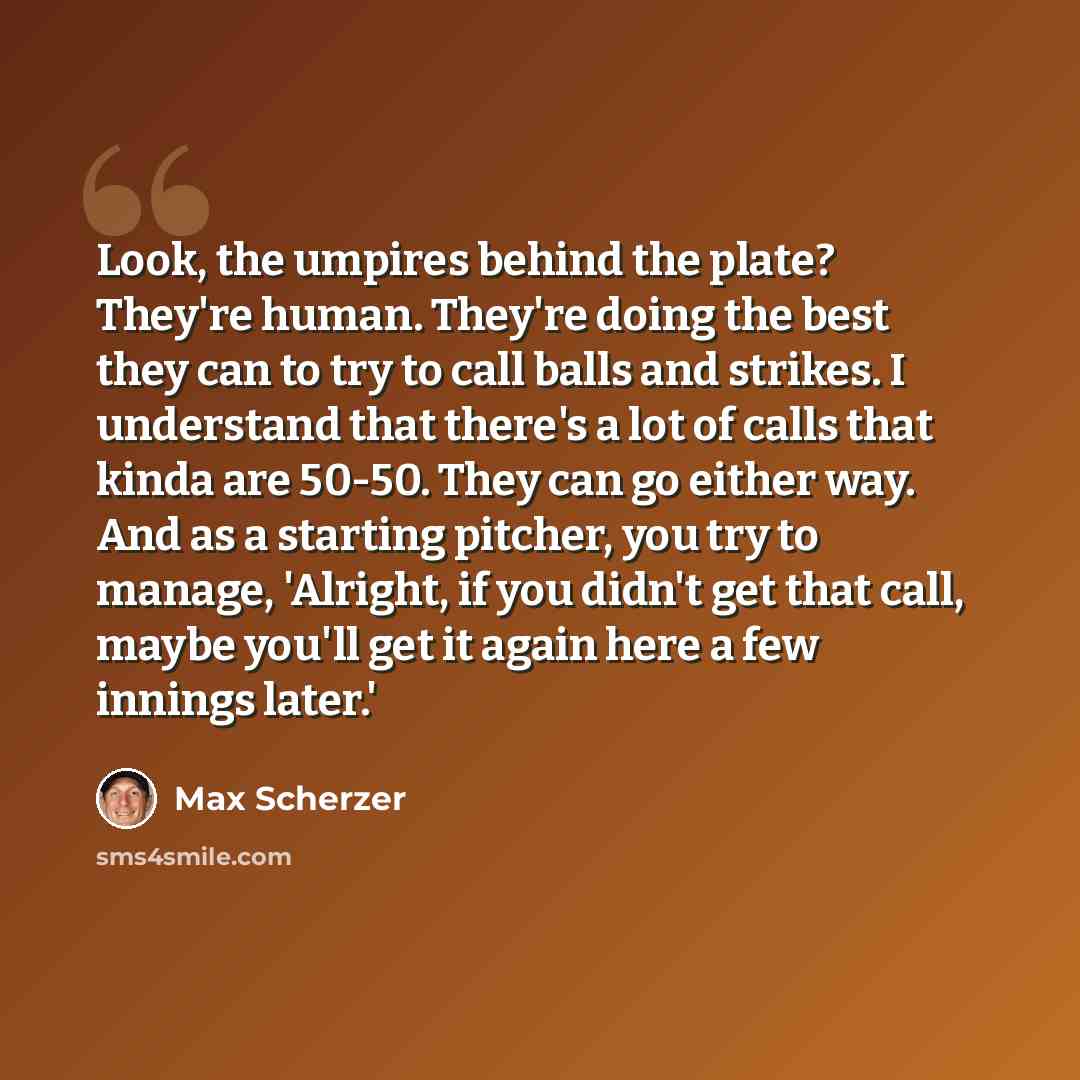 “Look, the umpires behind the plate? They're human. They're doing the best they can to try to call balls and strikes. I understand that there's a lot of calls that kinda are 50-50. They can go either way. And as a starting pitcher, you try to manage, 'Alright, if you didn't get that call, maybe…” quote by Max Scherzer
