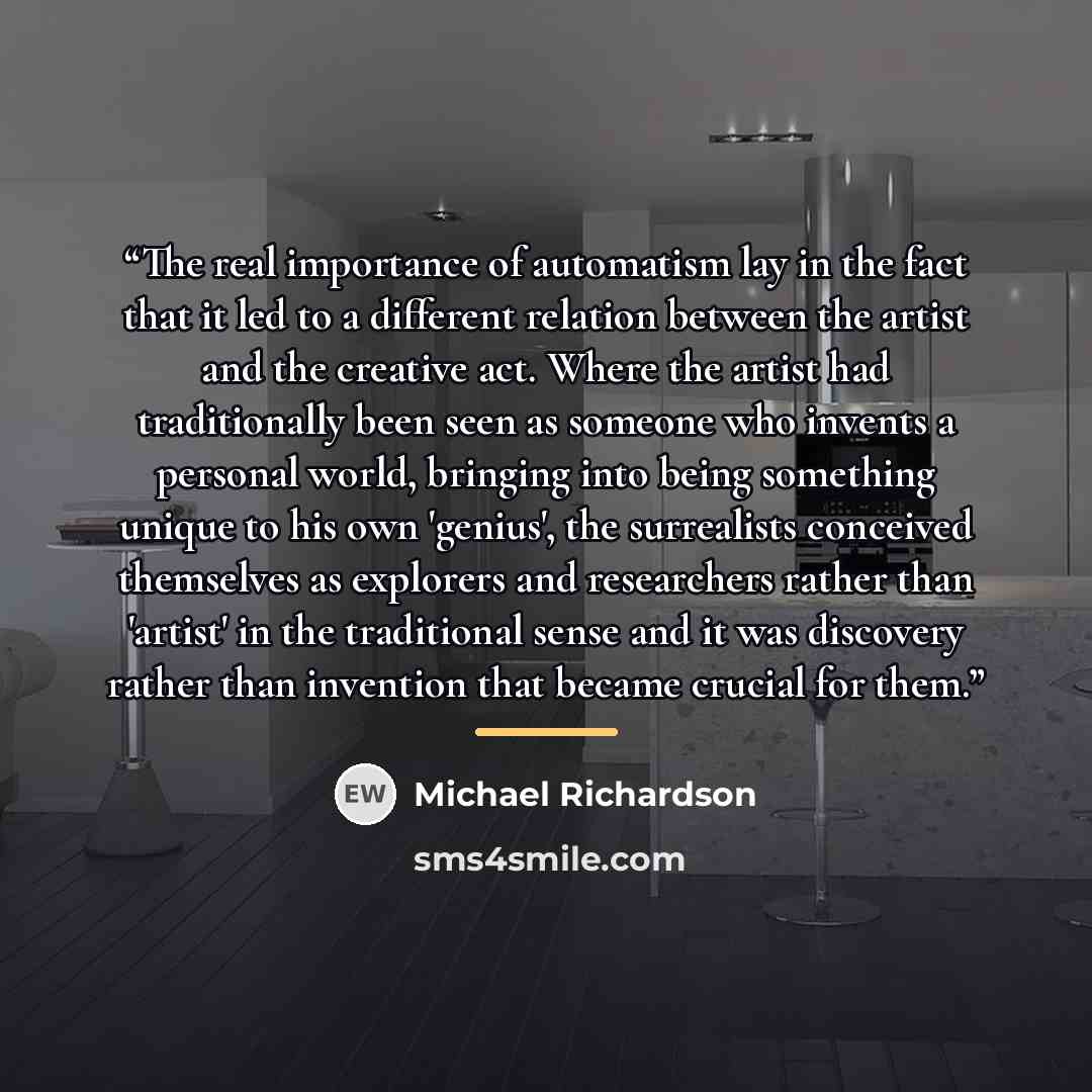 “The real importance of automatism lay in the fact that it led to a different relation between the artist and the creative act. Where the artist had traditionally been seen as someone who invents a personal world, bringing into being something unique to his own 'genius', the surrealists conceived…” quote by Michael Richardson