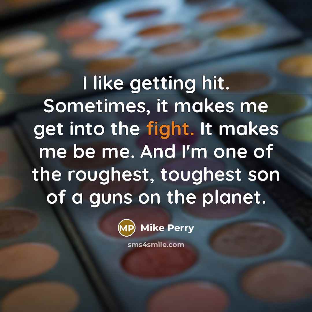 “I like getting hit. Sometimes, it makes me get into the fight. It makes me be me. And I'm one of the roughest, toughest son of a guns on the planet.” quote by Mike Perry