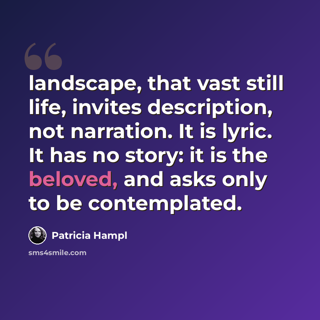 “landscape, that vast still life, invites description, not narration. It is lyric. It has no story: it is the beloved, and asks only to be contemplated.” quote by Patricia Hampl