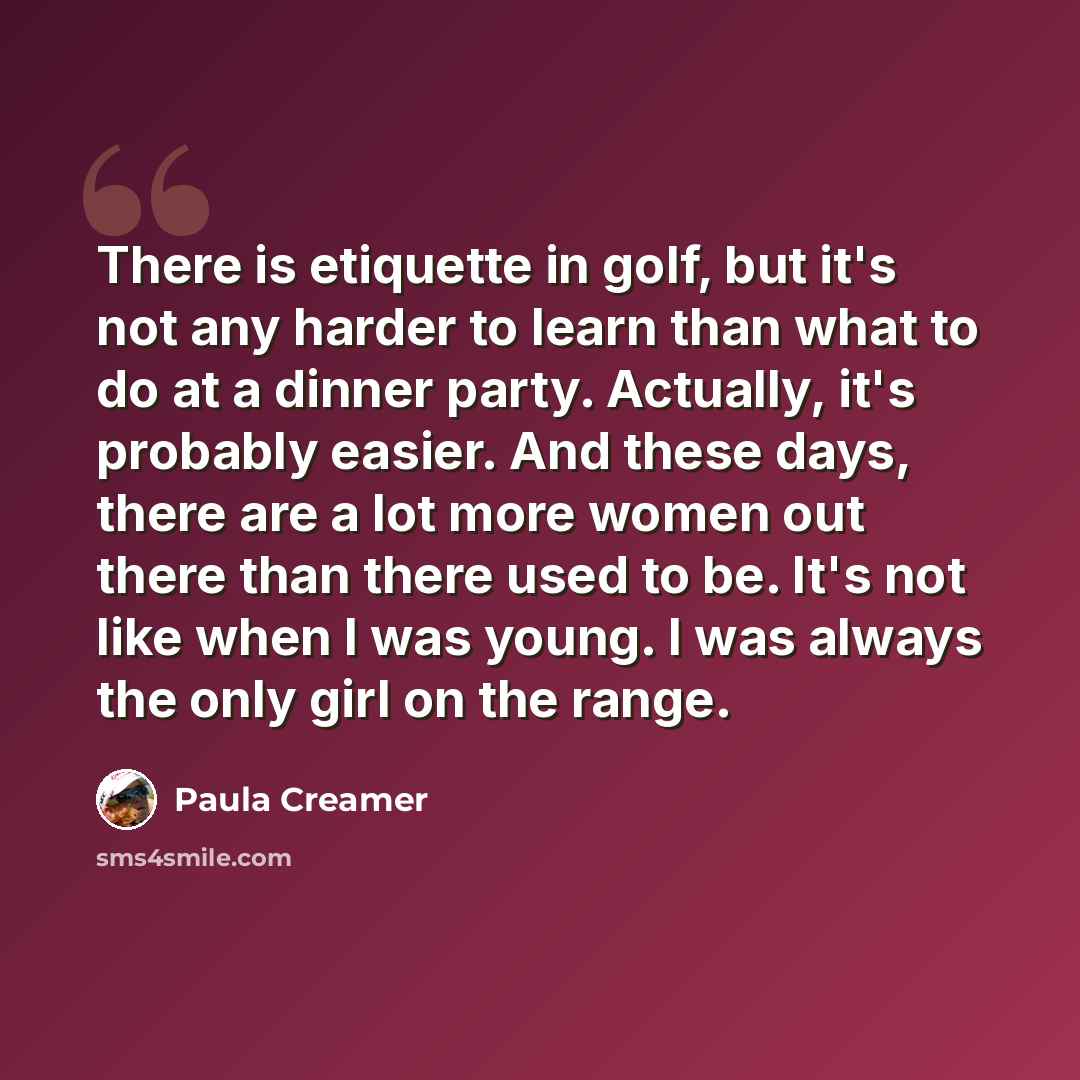 “There is etiquette in golf, but it's not any harder to learn than what to do at a dinner party. Actually, it's probably easier. And these days, there are a lot more women out there than there used to be. It's not like when I was young. I was always the only girl on the range.” quote by Paula Creamer
