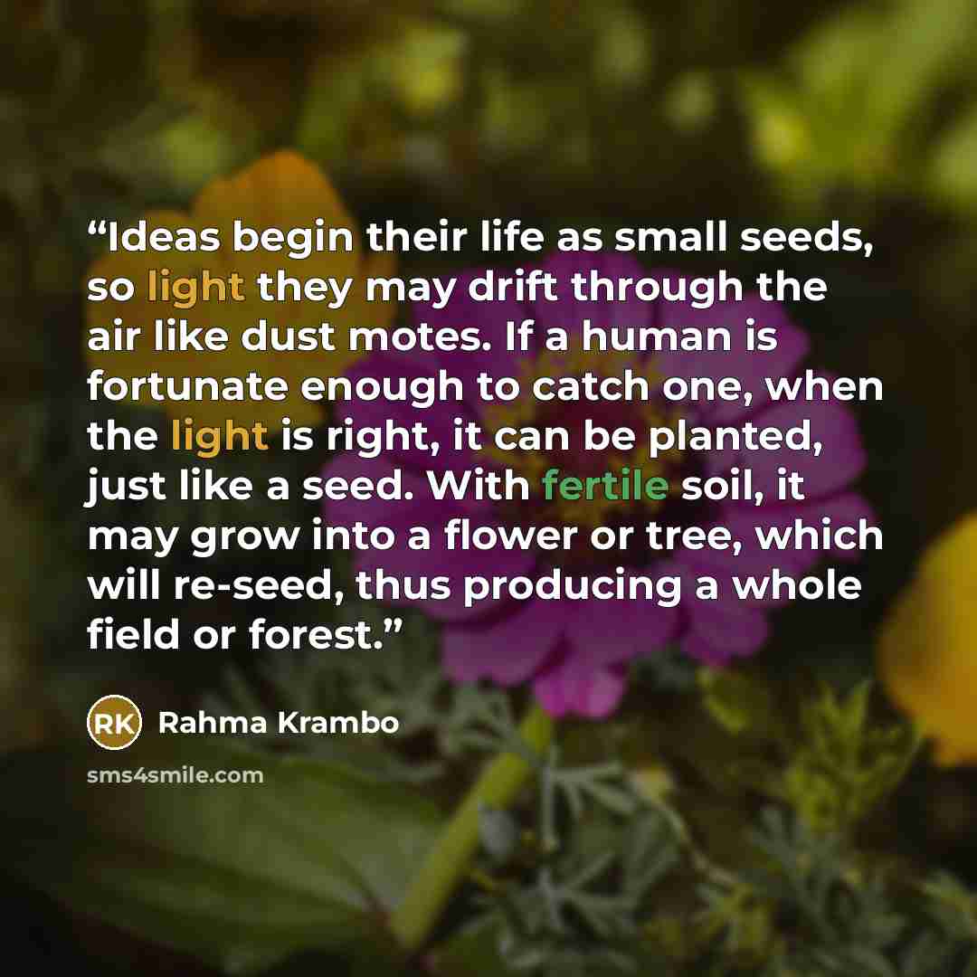 “Ideas begin their life as small seeds, so light they may drift through the air like dust motes. If a human is fortunate enough to catch one, when the light is right, it can be planted, just like a seed. With fertile soil, it may grow into a flower or tree, which will re-seed, thus producing a…” quote by Rahma Krambo