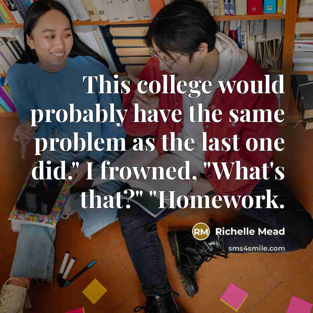 “This college would probably have the same problem as the last one did." I frowned, "What's that?" "Homework.” quote by Richelle Mead