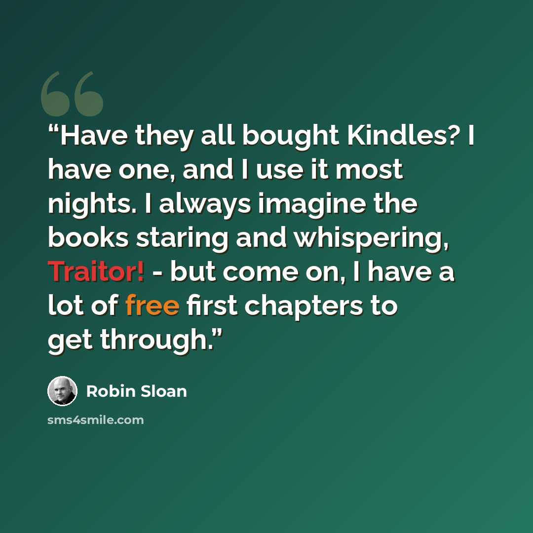 “Have they all bought Kindles? I have one, and I use it most nights. I always imagine the books staring and whispering, Traitor! - but come on, I have a lot of free first chapters to get through.” quote by Robin Sloan