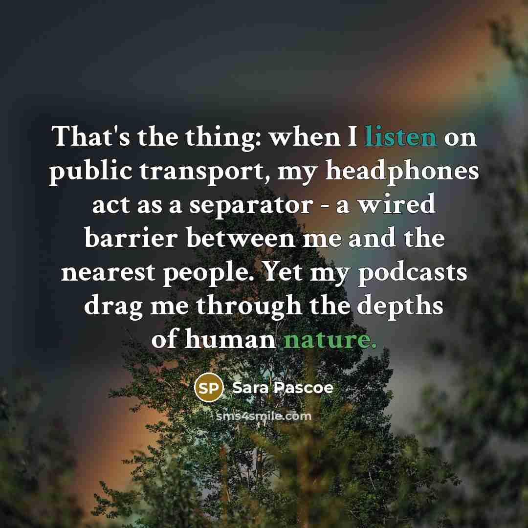 “That's the thing: when I listen on public transport, my headphones act as a separator - a wired barrier between me and the nearest people. Yet my podcasts drag me through the depths of human nature.” quote by Sara Pascoe
